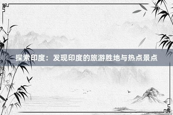 探索印度：发现印度的旅游胜地与热点景点