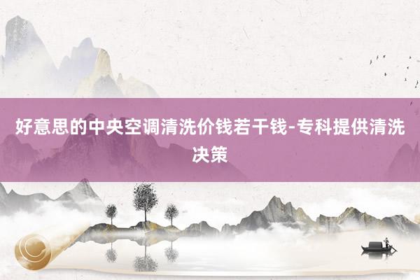 好意思的中央空调清洗价钱若干钱-专科提供清洗决策